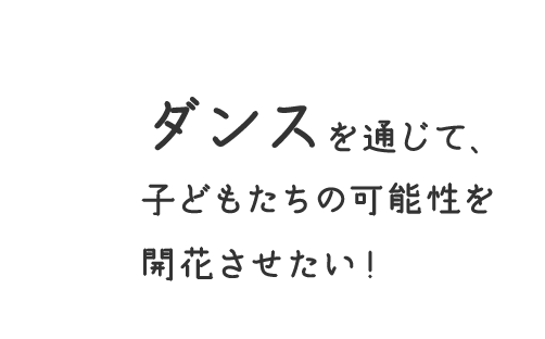 ダンスを通じて、 子どもたちの可能性を 開花させたい！