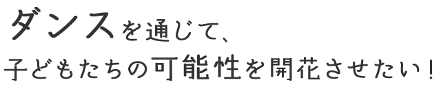 ダンスを通じて、 子どもたちの可能性を 開花させたい！