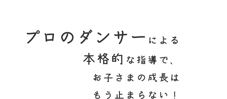 プロのダンサーによる 本格的な指導で、 お子さまの成長は もう止まらない！