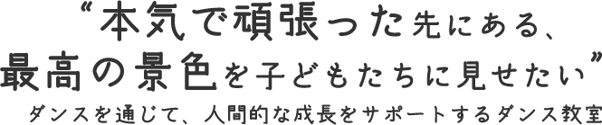 “本気で頑張った先にある、最高の景色を子どもたちに見せたい”ダンスを通じて、人間的な成長をサポートするダンス教室