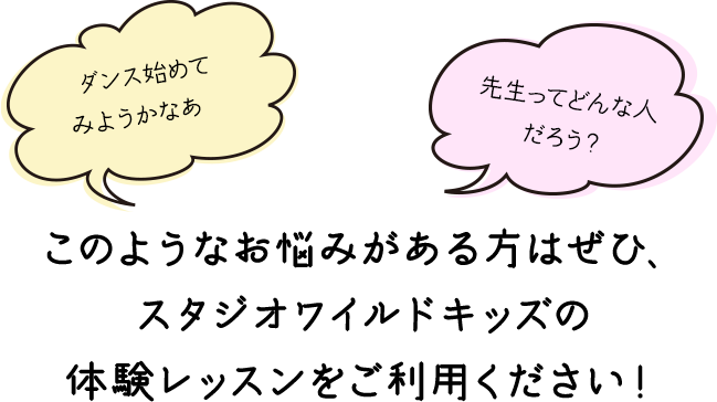 ダンス始めてみようかなあ...先生ってどんな人だろう？このようなお悩みがある方はぜひ、
スタジオワイルドキッズの体験レッスンをご利用ください！